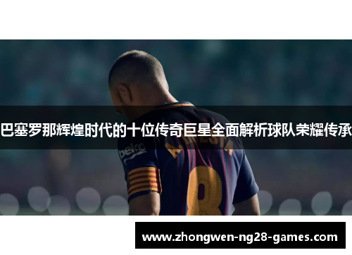 巴塞罗那辉煌时代的十位传奇巨星全面解析球队荣耀传承