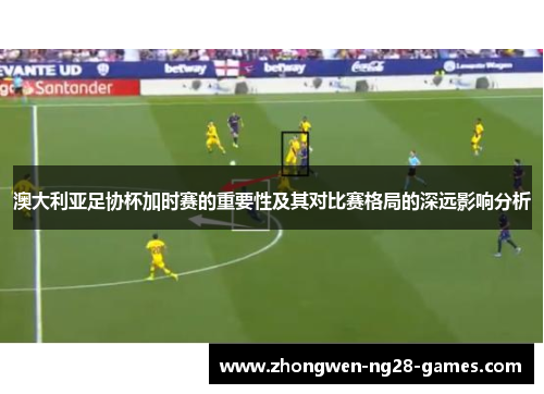 澳大利亚足协杯加时赛的重要性及其对比赛格局的深远影响分析