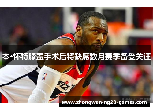 本·怀特膝盖手术后将缺席数月赛季备受关注